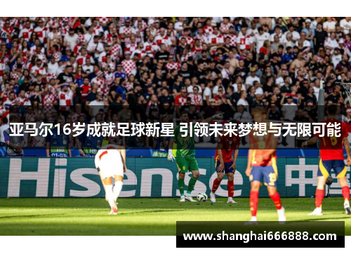 亚马尔16岁成就足球新星 引领未来梦想与无限可能