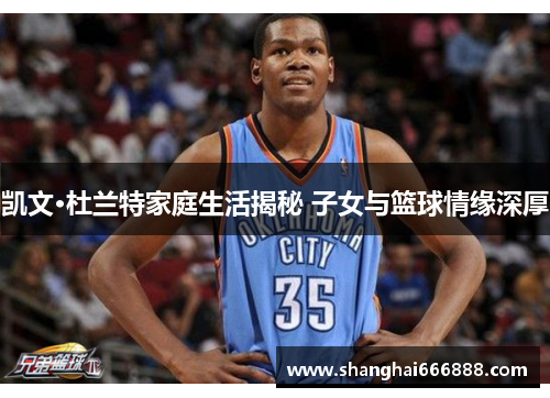 凯文·杜兰特家庭生活揭秘 子女与篮球情缘深厚