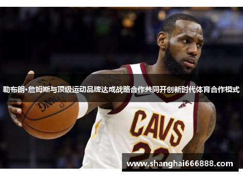 勒布朗·詹姆斯与顶级运动品牌达成战略合作共同开创新时代体育合作模式