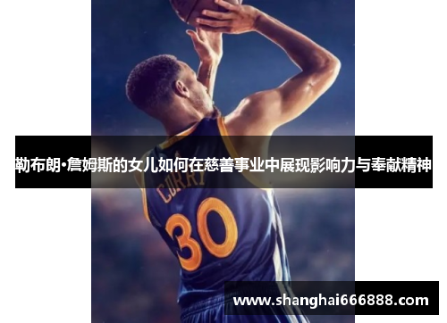 勒布朗·詹姆斯的女儿如何在慈善事业中展现影响力与奉献精神