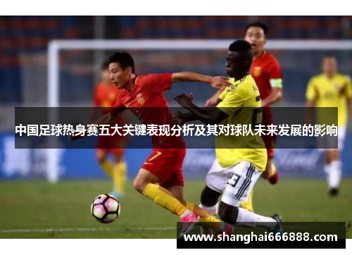 中国足球热身赛五大关键表现分析及其对球队未来发展的影响