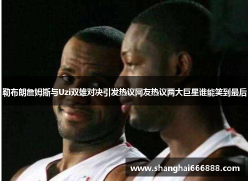 勒布朗詹姆斯与Uzi双雄对决引发热议网友热议两大巨星谁能笑到最后