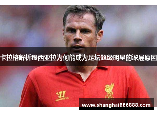卡拉格解析穆西亚拉为何能成为足坛超级明星的深层原因