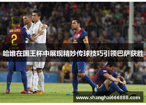 哈维在国王杯中展现精妙传球技巧引领巴萨获胜