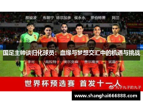 国足主帅谈归化球员：血缘与梦想交汇中的机遇与挑战