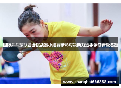 国际乒乓球联合会挑战赛小组赛精彩对决助力选手争夺晋级名额