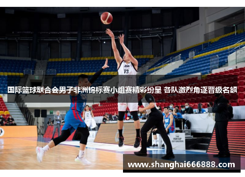 国际篮球联合会男子非洲锦标赛小组赛精彩纷呈 各队激烈角逐晋级名额
