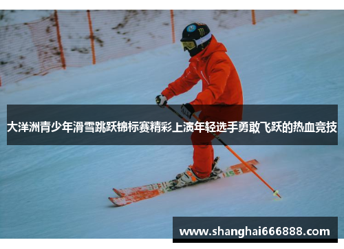 大洋洲青少年滑雪跳跃锦标赛精彩上演年轻选手勇敢飞跃的热血竞技