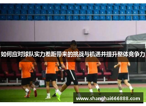 如何应对球队实力差距带来的挑战与机遇并提升整体竞争力 如何应对球队实力差距带来的挑战与机遇并提升整体竞争力