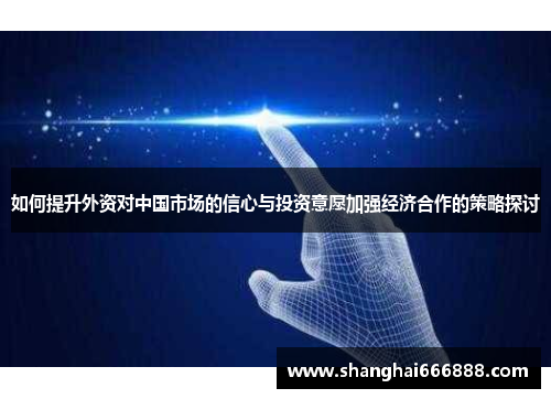 如何提升外资对中国市场的信心与投资意愿加强经济合作的策略探讨